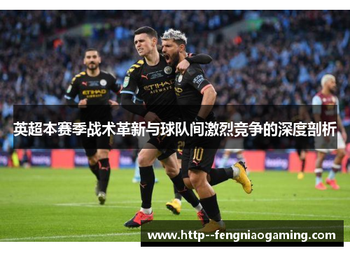 英超本赛季战术革新与球队间激烈竞争的深度剖析