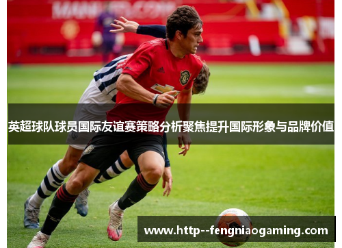 英超球队球员国际友谊赛策略分析聚焦提升国际形象与品牌价值