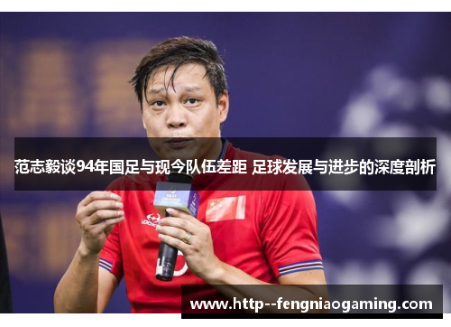 范志毅谈94年国足与现今队伍差距 足球发展与进步的深度剖析