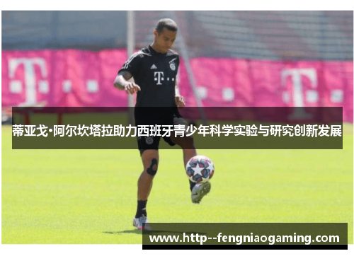 蒂亚戈·阿尔坎塔拉助力西班牙青少年科学实验与研究创新发展