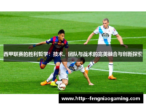 西甲联赛的胜利哲学:技术、团队与战术的完美融合与创新探索 西甲联赛的胜利哲学:技术、团队与战术的完美融合与创新探索
