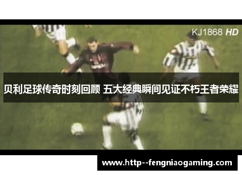 贝利足球传奇时刻回顾 五大经典瞬间见证不朽王者荣耀