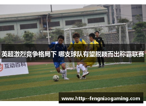 英超激烈竞争格局下 哪支球队有望脱颖而出称霸联赛 英超激烈竞争格局下 哪支球队有望脱颖而出称霸联赛