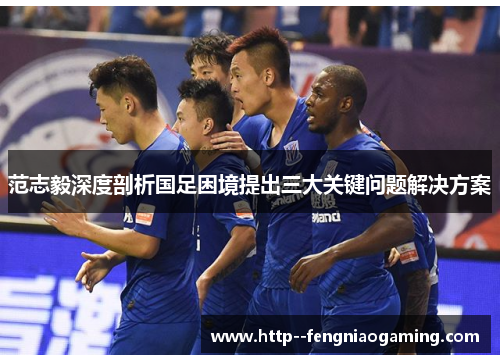 范志毅深度剖析国足困境提出三大关键问题解决方案