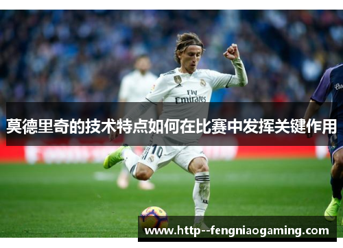 莫德里奇的技术特点如何在比赛中发挥关键作用 莫德里奇的技术特点如何在比赛中发挥关键作用