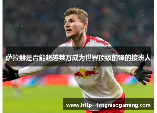 萨拉赫是否能超越莱万成为世界顶级前锋的接班人 萨拉赫是否能超越莱万成为世界顶级前锋的接班人