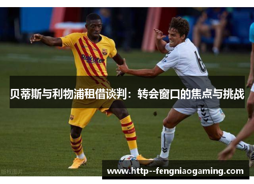 贝蒂斯与利物浦租借谈判：转会窗口的焦点与挑战