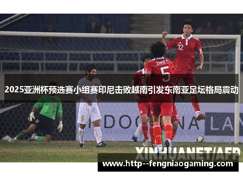 2025亚洲杯预选赛小组赛印尼击败越南引发东南亚足坛格局震动