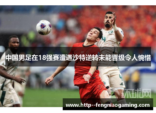 中国男足在18强赛遭遇沙特逆转未能晋级令人惋惜