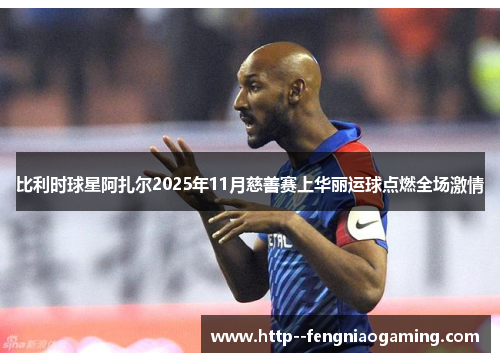 比利时球星阿扎尔2025年11月慈善赛上华丽运球点燃全场激情