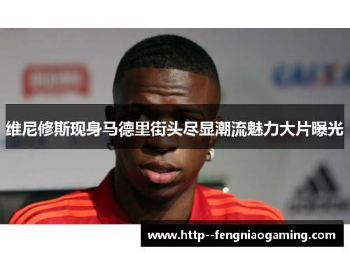 维尼修斯现身马德里街头尽显潮流魅力大片曝光 维尼修斯现身马德里街头尽显潮流魅力大片曝光