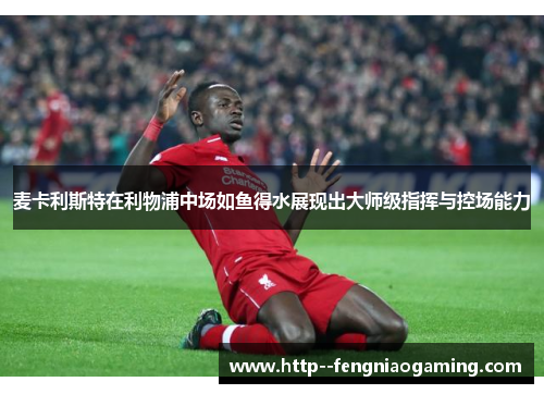 麦卡利斯特在利物浦中场如鱼得水展现出大师级指挥与控场能力