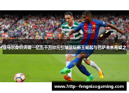 亚马尔身价突破一亿五千万欧元引爆足坛新王崛起与巴萨未来希望之