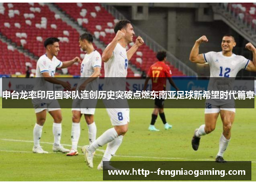 申台龙率印尼国家队连创历史突破点燃东南亚足球新希望时代篇章 申台龙率印尼国家队连创历史突破点燃东南亚足球新希望时代篇章